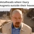 metalheads when there are magnets buried outside their house